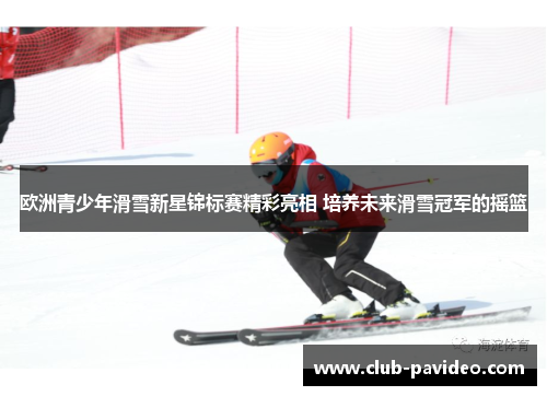 欧洲青少年滑雪新星锦标赛精彩亮相 培养未来滑雪冠军的摇篮