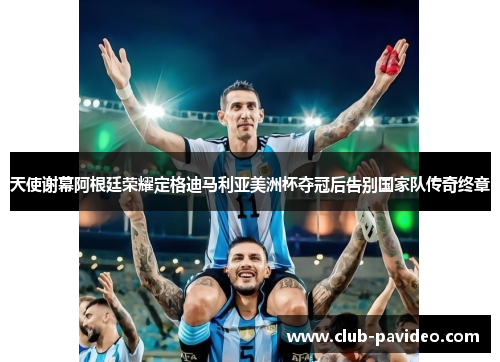 天使谢幕阿根廷荣耀定格迪马利亚美洲杯夺冠后告别国家队传奇终章 天使谢幕阿根廷荣耀定格迪马利亚美洲杯夺冠后告别国家队传奇终章