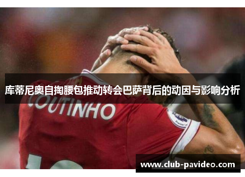 库蒂尼奥自掏腰包推动转会巴萨背后的动因与影响分析 库蒂尼奥自掏腰包推动转会巴萨背后的动因与影响分析