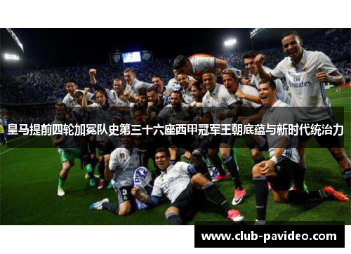 皇马提前四轮加冕队史第三十六座西甲冠军王朝底蕴与新时代统治力