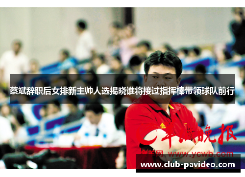 蔡斌辞职后女排新主帅人选揭晓谁将接过指挥棒带领球队前行